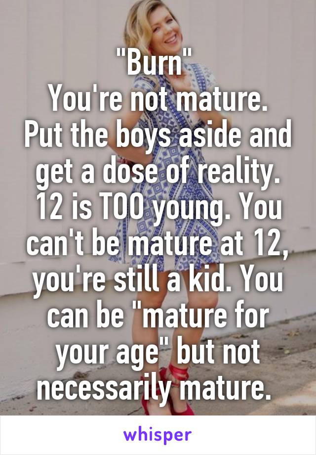 "Burn" 
You're not mature. Put the boys aside and get a dose of reality. 12 is TOO young. You can't be mature at 12, you're still a kid. You can be "mature for your age" but not necessarily mature. 