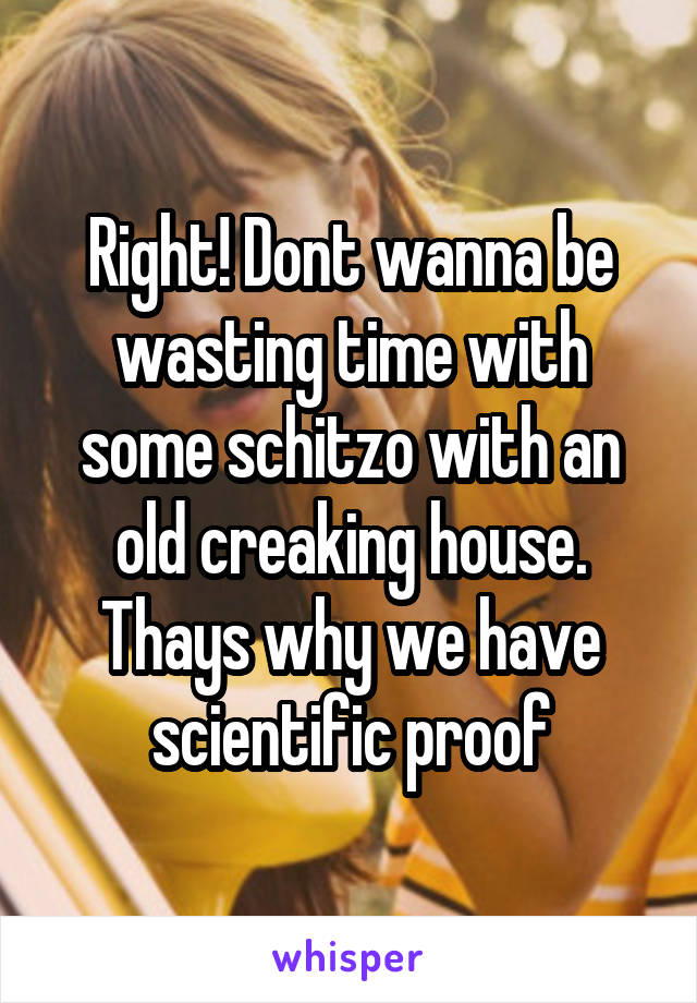 Right! Dont wanna be wasting time with some schitzo with an old creaking house. Thays why we have scientific proof