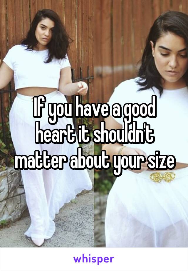 If you have a good heart it shouldn't matter about your size