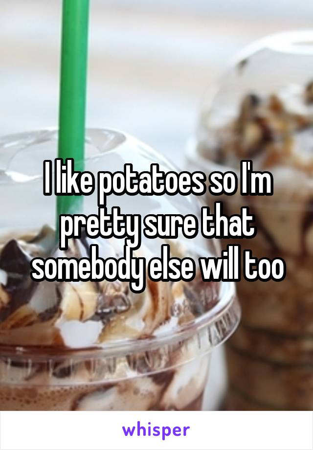 I like potatoes so I'm pretty sure that somebody else will too