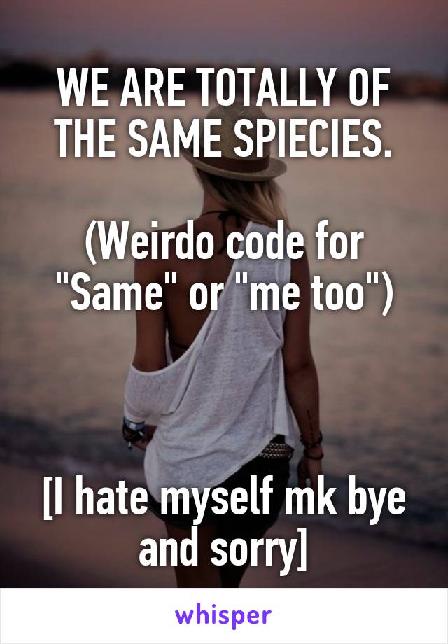 WE ARE TOTALLY OF THE SAME SPIECIES.

(Weirdo code for "Same" or "me too")



[I hate myself mk bye and sorry]