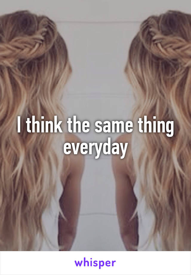 I think the same thing everyday