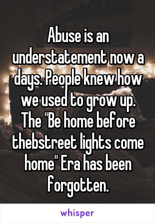 Abuse is an understatement now a days. People knew how we used to grow up. The "Be home before thebstreet lights come home" Era has been forgotten.