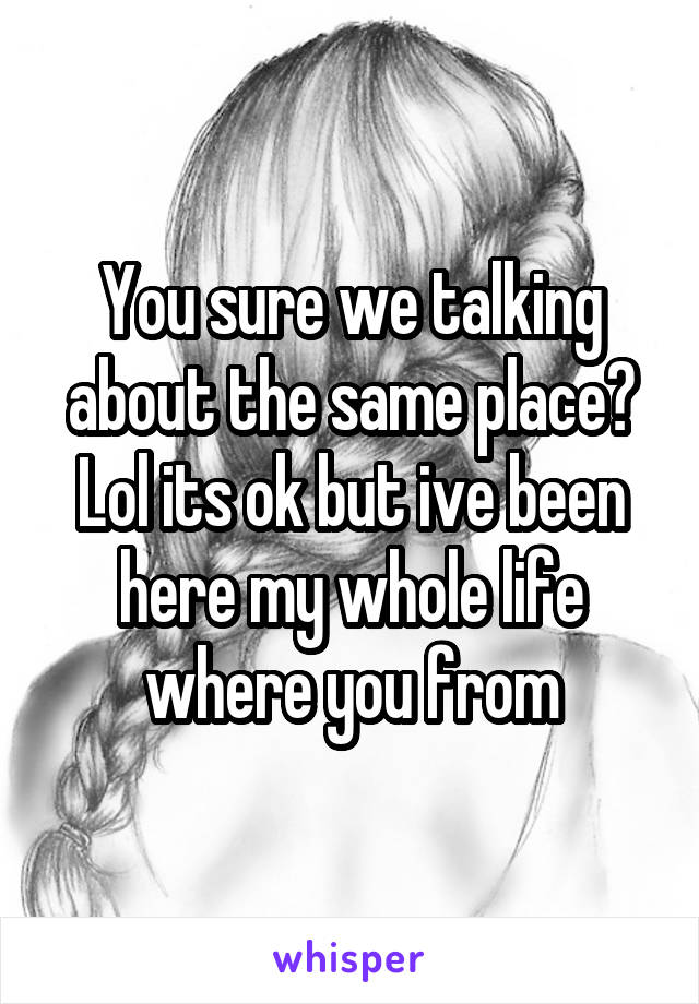 You sure we talking about the same place? Lol its ok but ive been here my whole life where you from