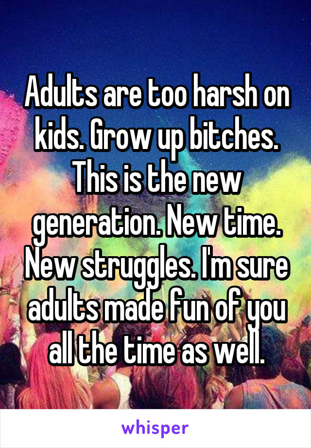 Adults are too harsh on kids. Grow up bitches. This is the new generation. New time. New struggles. I'm sure adults made fun of you all the time as well.