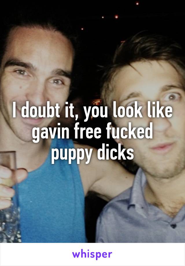 I doubt it, you look like gavin free fucked puppy dicks