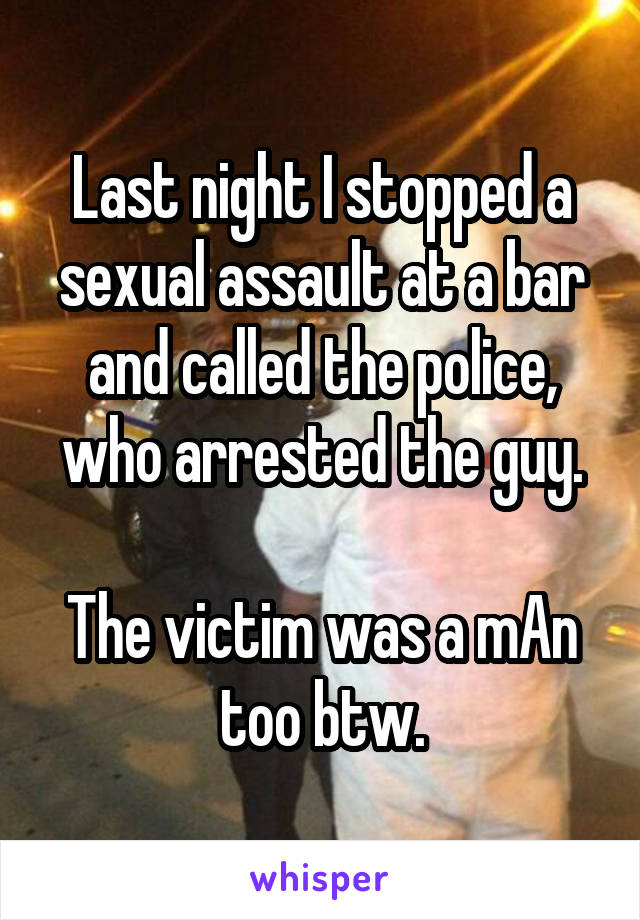 Last night I stopped a sexual assault at a bar and called the police, who arrested the guy.

The victim was a mAn too btw.