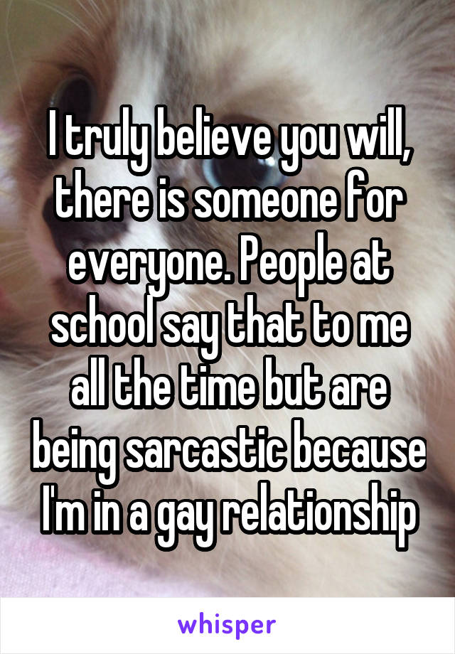 I truly believe you will, there is someone for everyone. People at school say that to me all the time but are being sarcastic because I'm in a gay relationship