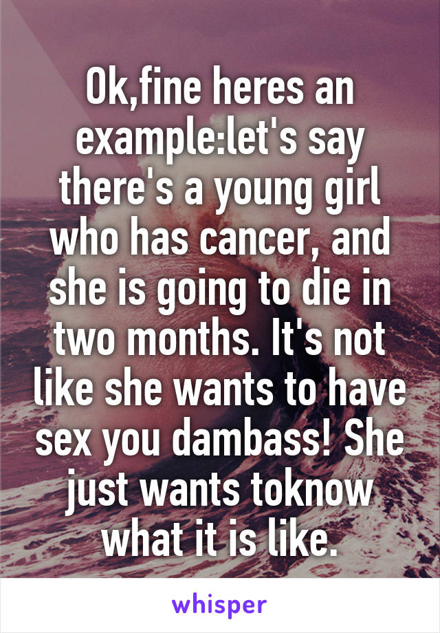 Ok,fine heres an example:let's say there's a young girl who has cancer, and she is going to die in two months. It's not like she wants to have sex you dambass! She just wants toknow what it is like.