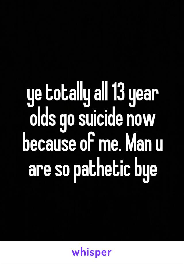 ye totally all 13 year olds go suicide now because of me. Man u are so pathetic bye