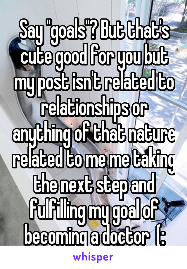 Say "goals"? But that's cute good for you but my post isn't related to relationships or anything of that nature related to me me taking the next step and fulfilling my goal of becoming a doctor  (: