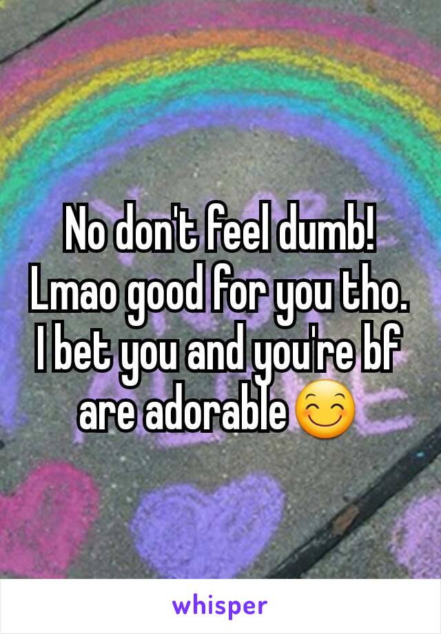 No don't feel dumb! Lmao good for you tho. I bet you and you're bf are adorable😊