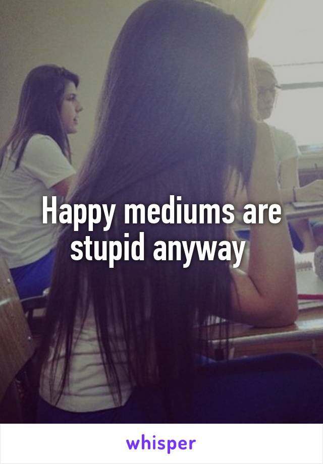 Happy mediums are stupid anyway 