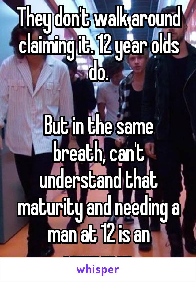 They don't walk around claiming it. 12 year olds do.

But in the same breath, can't understand that maturity and needing a man at 12 is an oxymoron.