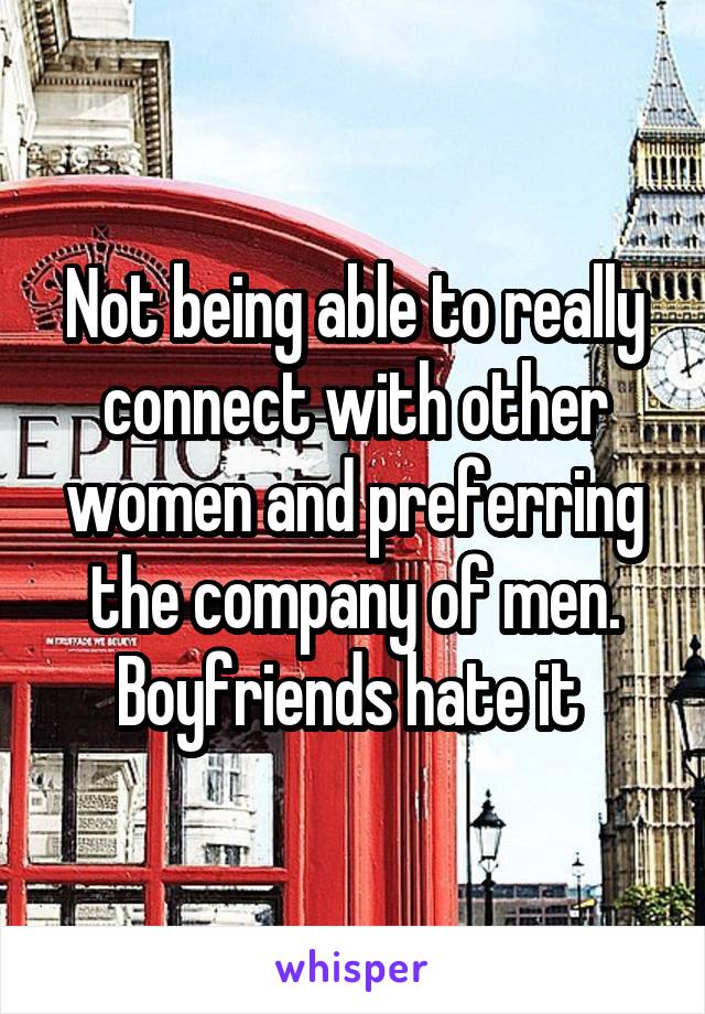 Not being able to really connect with other women and preferring the company of men. Boyfriends hate it 