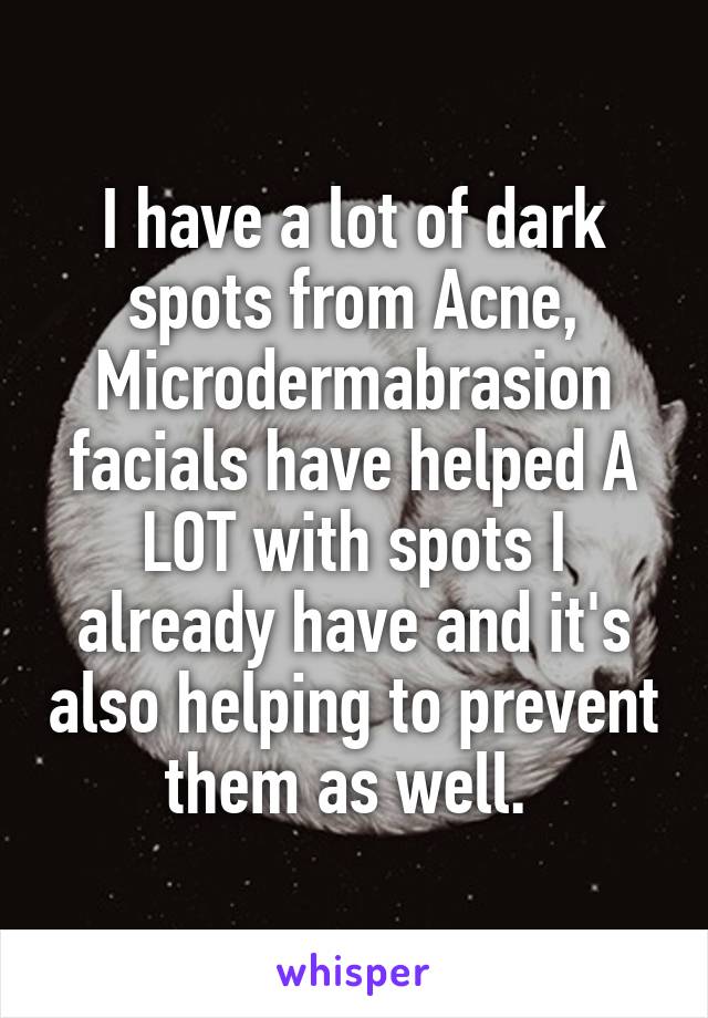 I have a lot of dark spots from Acne, Microdermabrasion facials have helped A LOT with spots I already have and it's also helping to prevent them as well. 