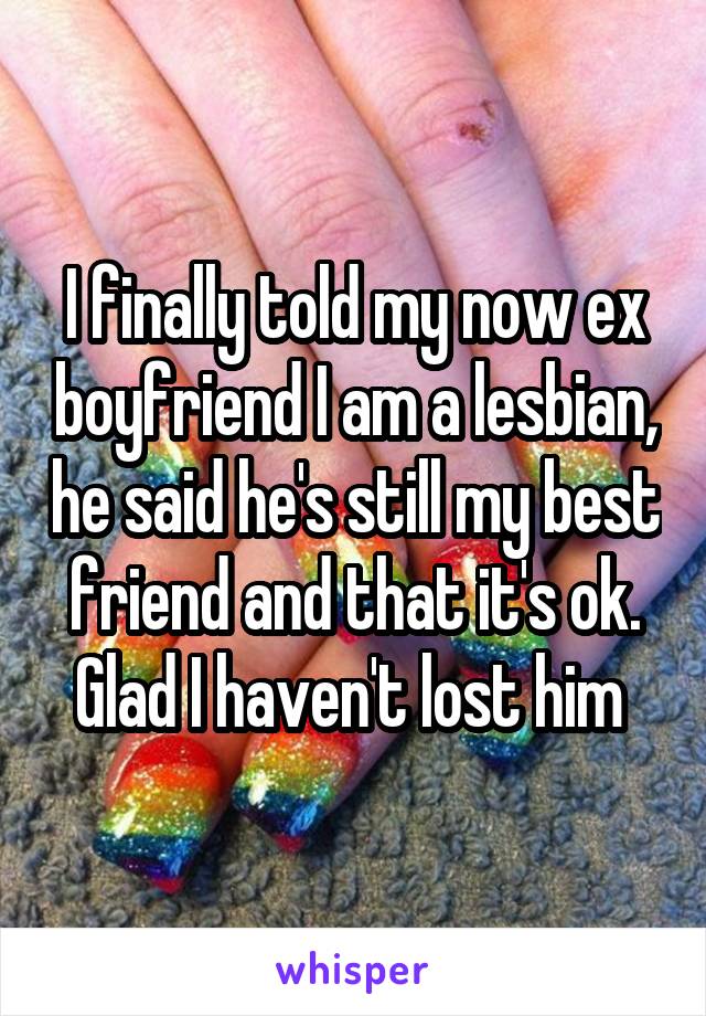 I finally told my now ex boyfriend I am a lesbian, he said he's still my best friend and that it's ok. Glad I haven't lost him 