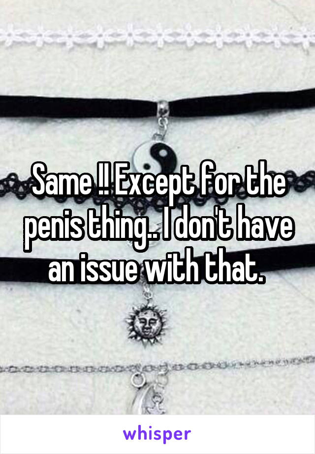 Same !! Except for the penis thing.. I don't have an issue with that. 