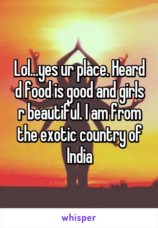 Lol...yes ur place. Heard d food is good and girls r beautiful. I am from the exotic country of India