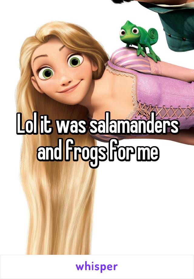 Lol it was salamanders and frogs for me