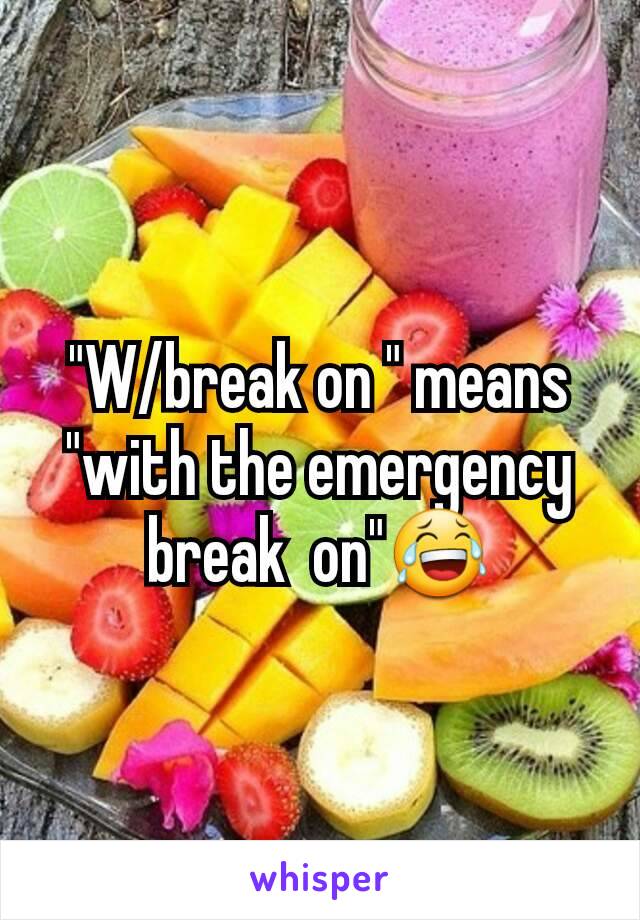 "W/break on " means "with the emergency break  on"😂