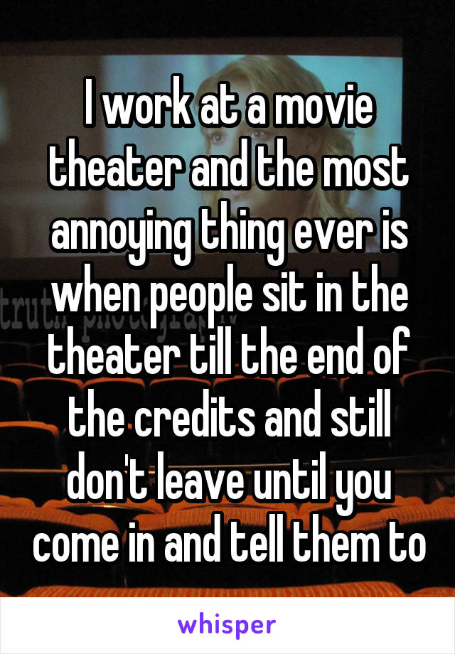 I work at a movie theater and the most annoying thing ever is when people sit in the theater till the end of the credits and still don't leave until you come in and tell them to
