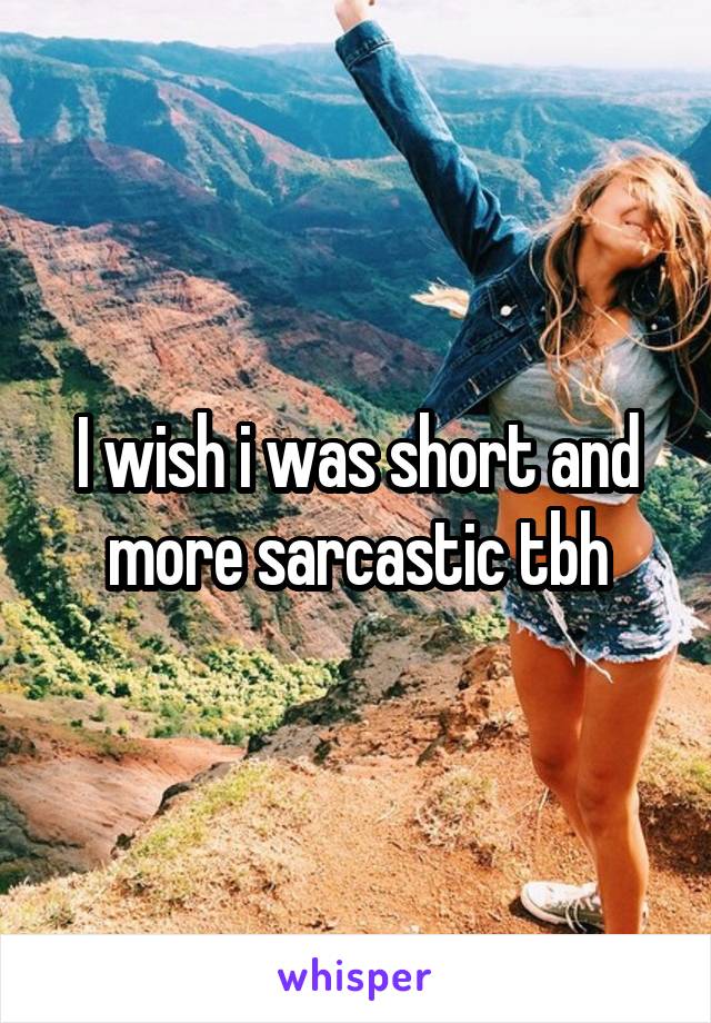 I wish i was short and more sarcastic tbh