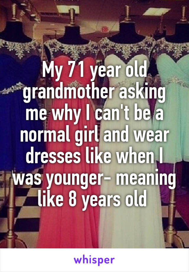 My 71 year old grandmother asking me why I can't be a normal girl and wear dresses like when I was younger- meaning like 8 years old 