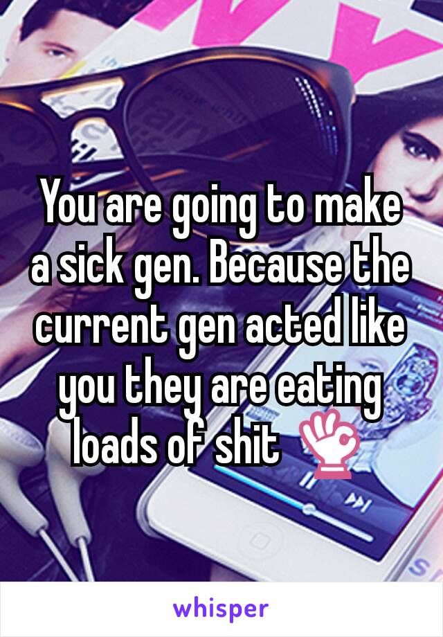 You are going to make a sick gen. Because the current gen acted like you they are eating loads of shit 👌