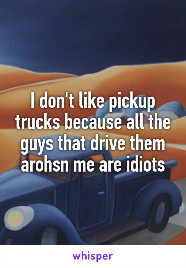 I don't like pickup trucks because all the guys that drive them arohsn me are idiots