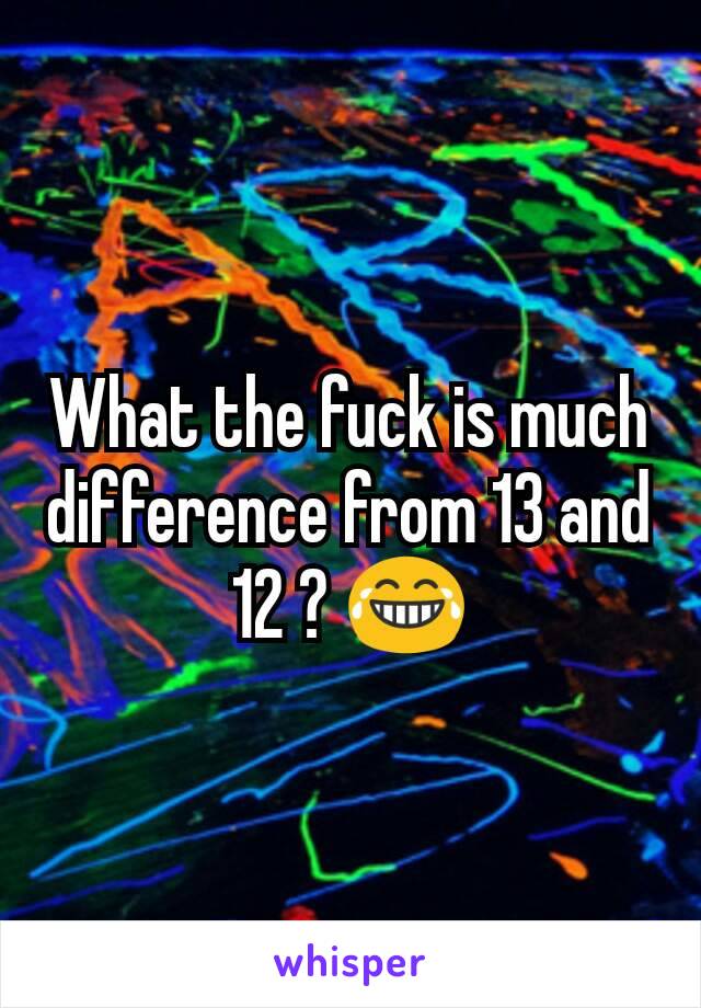 What the fuck is much difference from 13 and 12 ? 😂