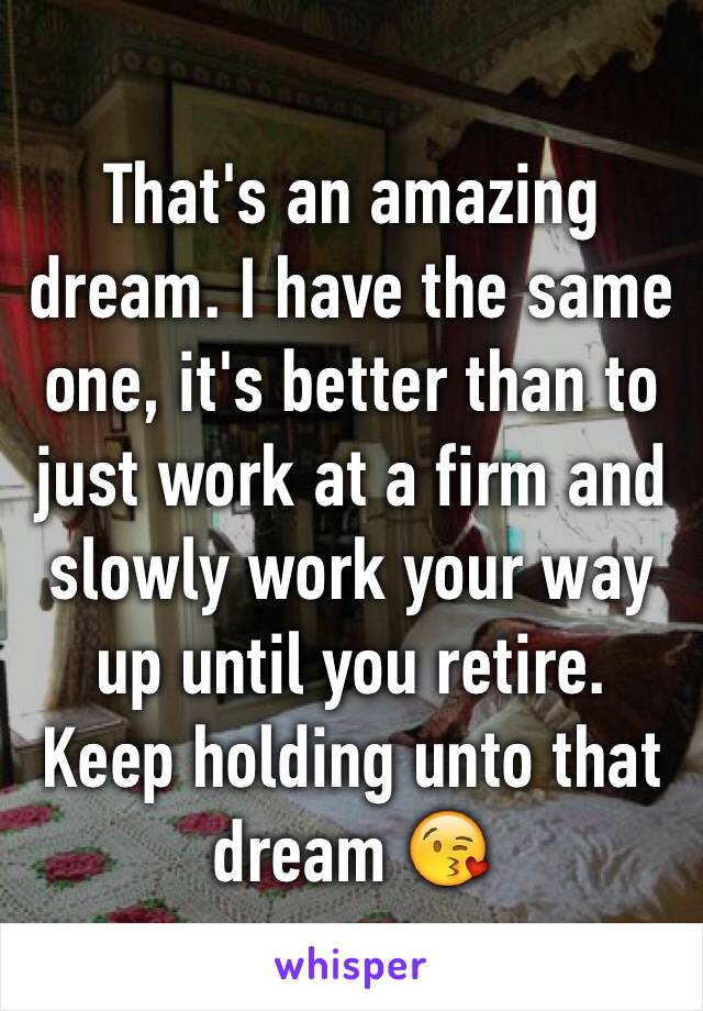 That's an amazing dream. I have the same one, it's better than to just work at a firm and slowly work your way up until you retire. Keep holding unto that dream 😘