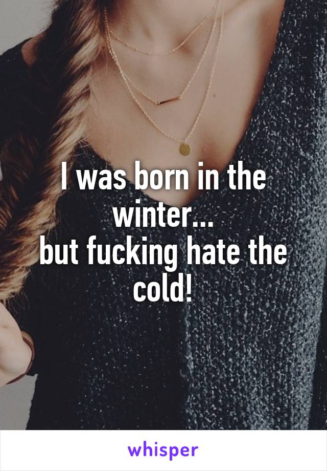 I was born in the winter...
but fucking hate the cold!