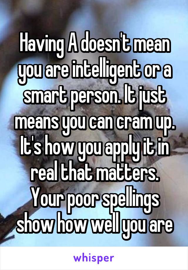 Having A doesn't mean you are intelligent or a smart person. It just means you can cram up. It's how you apply it in real that matters. Your poor spellings show how well you are