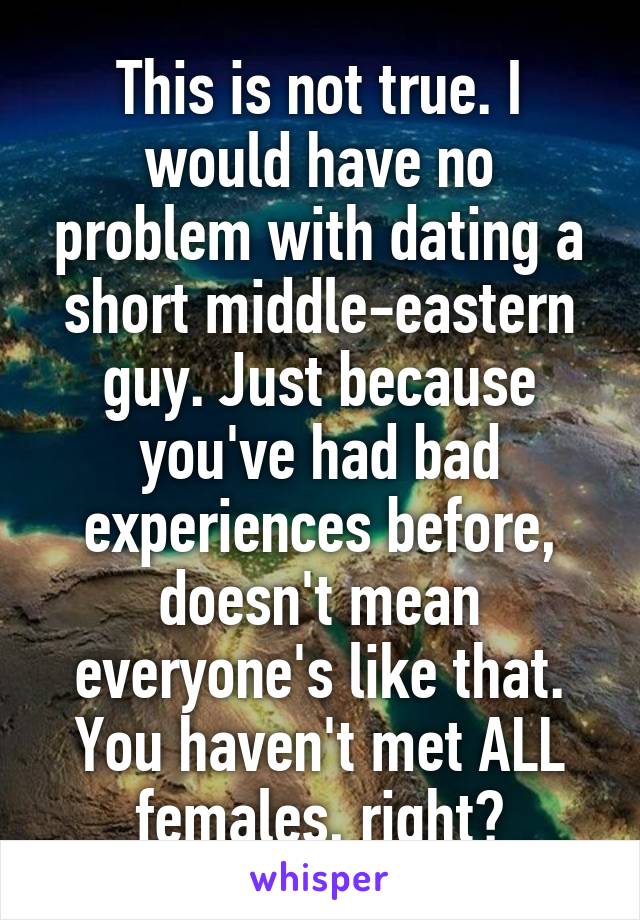 This is not true. I would have no problem with dating a short middle-eastern guy. Just because you've had bad experiences before, doesn't mean everyone's like that. You haven't met ALL females, right?