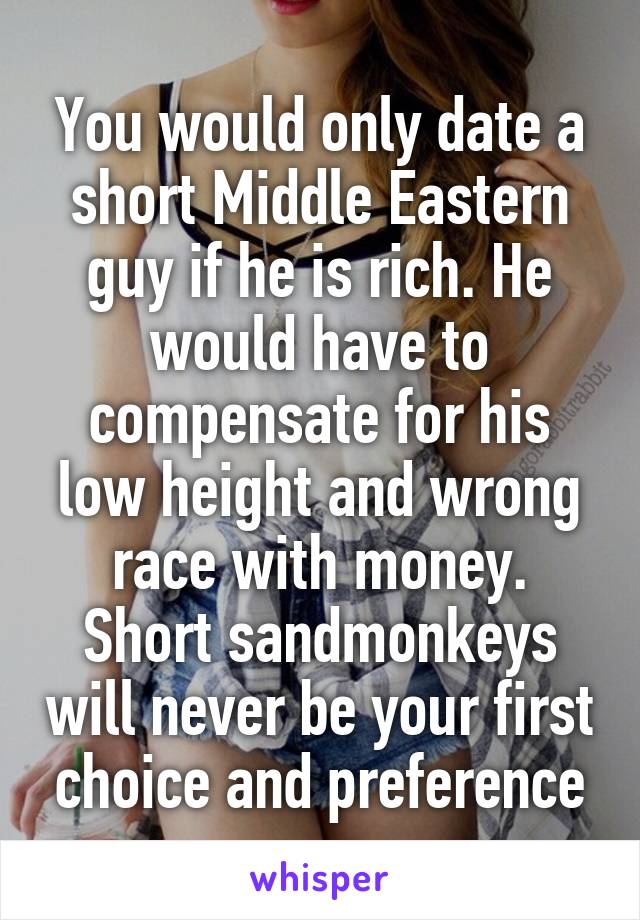 You would only date a short Middle Eastern guy if he is rich. He would have to compensate for his low height and wrong race with money. Short sandmonkeys will never be your first choice and preference