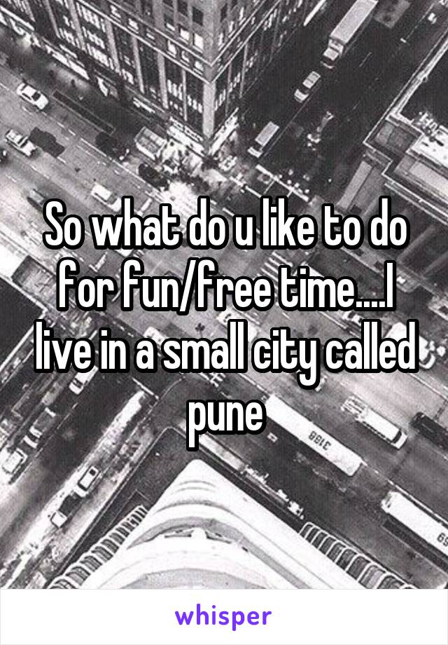 So what do u like to do for fun/free time....I live in a small city called pune