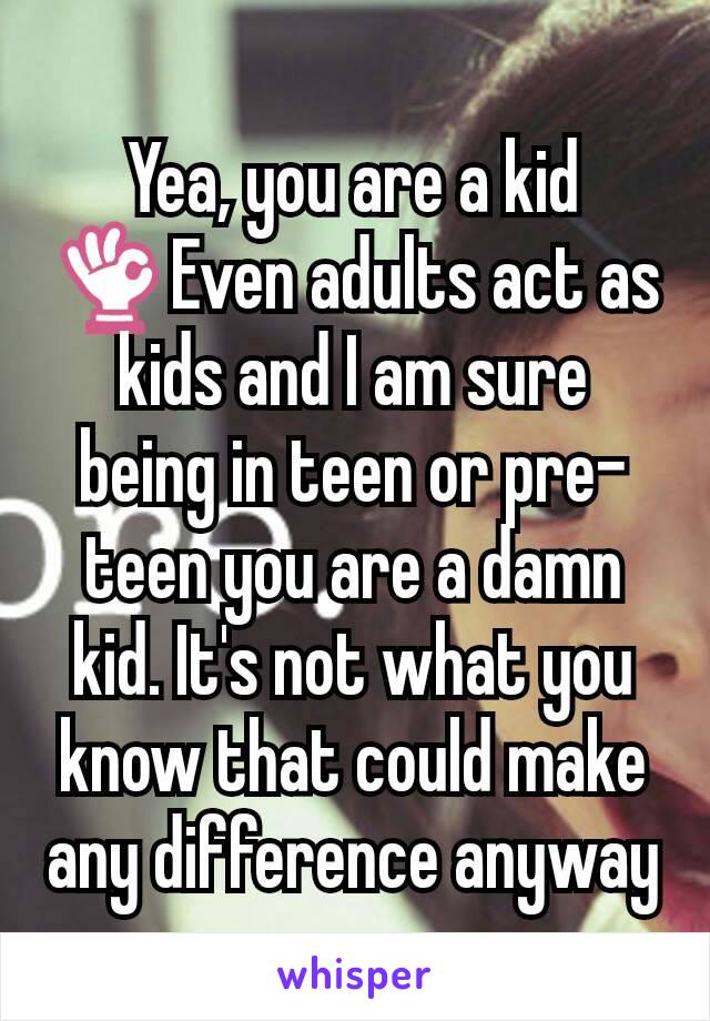 Yea, you are a kid 👌Even adults act as kids and I am sure being in teen or pre-teen you are a damn kid. It's not what you know that could make any difference anyway