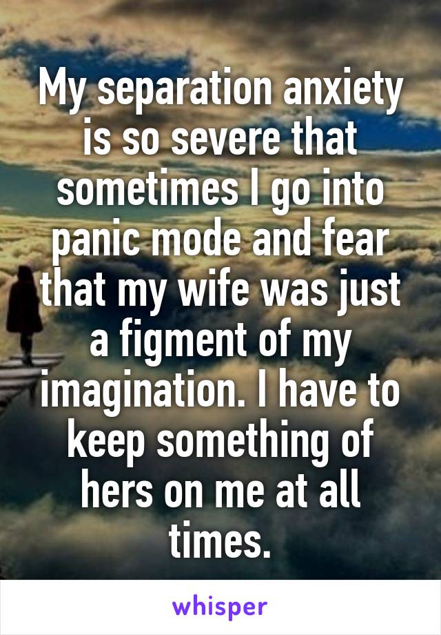 My separation anxiety is so severe that sometimes I go into panic mode and fear that my wife was just a figment of my imagination. I have to keep something of hers on me at all times.