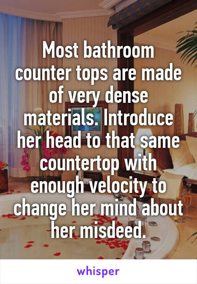 Most bathroom counter tops are made of very dense materials. Introduce her head to that same countertop with enough velocity to change her mind about her misdeed.