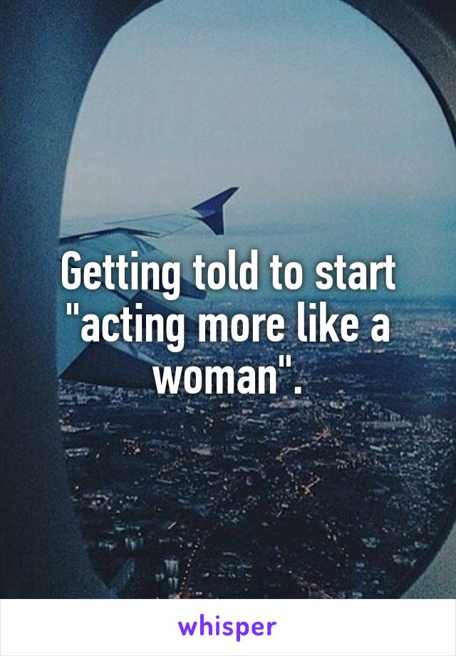 Getting told to start "acting more like a woman".