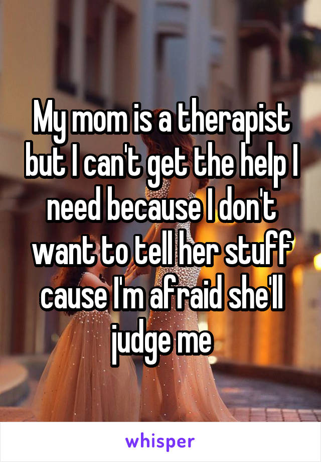 My mom is a therapist but I can't get the help I need because I don't want to tell her stuff cause I'm afraid she'll judge me