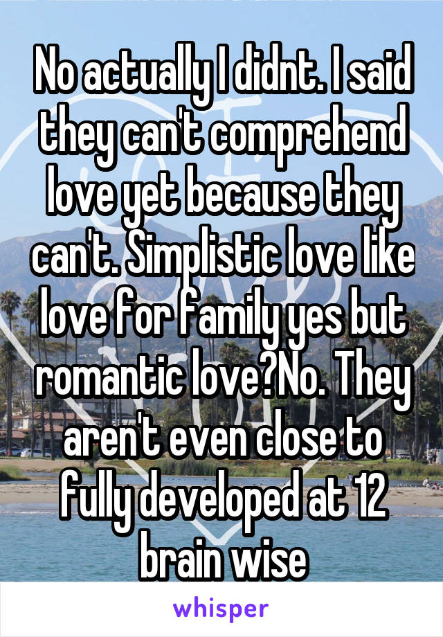 No actually I didnt. I said they can't comprehend love yet because they can't. Simplistic love like love for family yes but romantic love?No. They aren't even close to fully developed at 12 brain wise