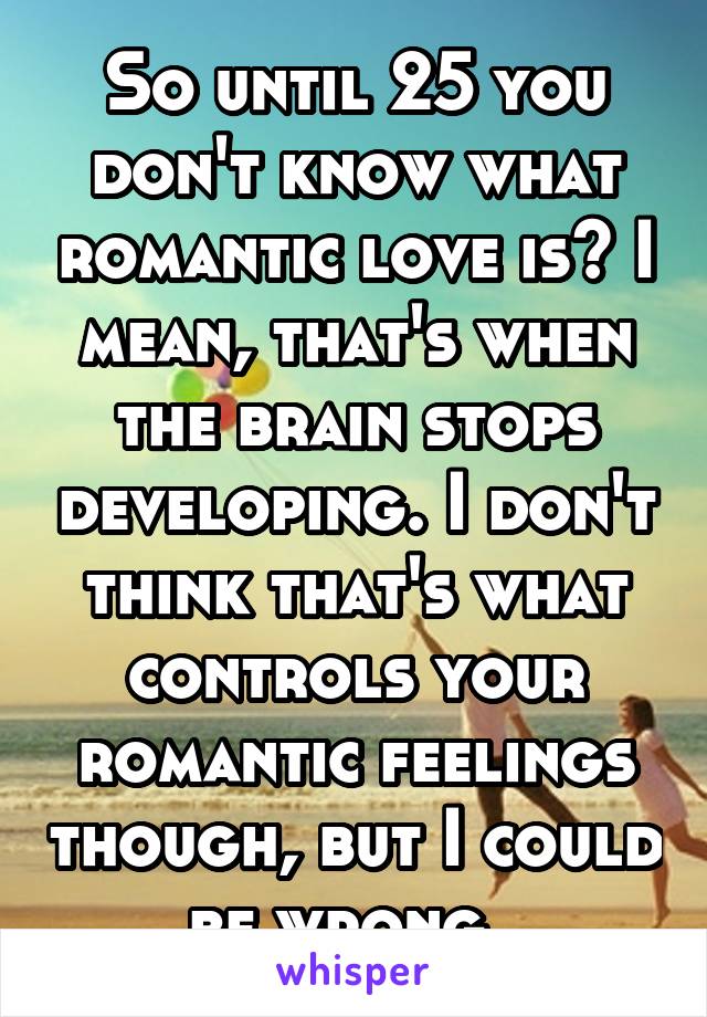 So until 25 you don't know what romantic love is? I mean, that's when the brain stops developing. I don't think that's what controls your romantic feelings though, but I could be wrong. 