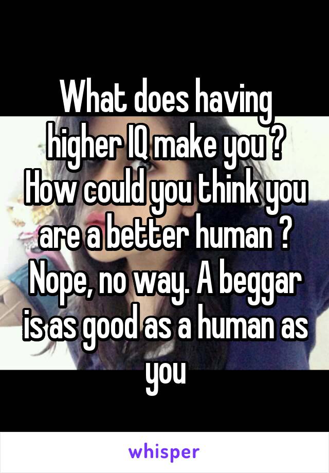 What does having higher IQ make you ? How could you think you are a better human ? Nope, no way. A beggar is as good as a human as you