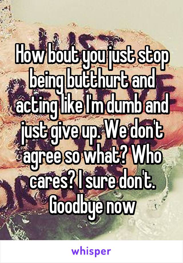 How bout you just stop being butthurt and acting like I'm dumb and just give up. We don't agree so what? Who cares? I sure don't. Goodbye now