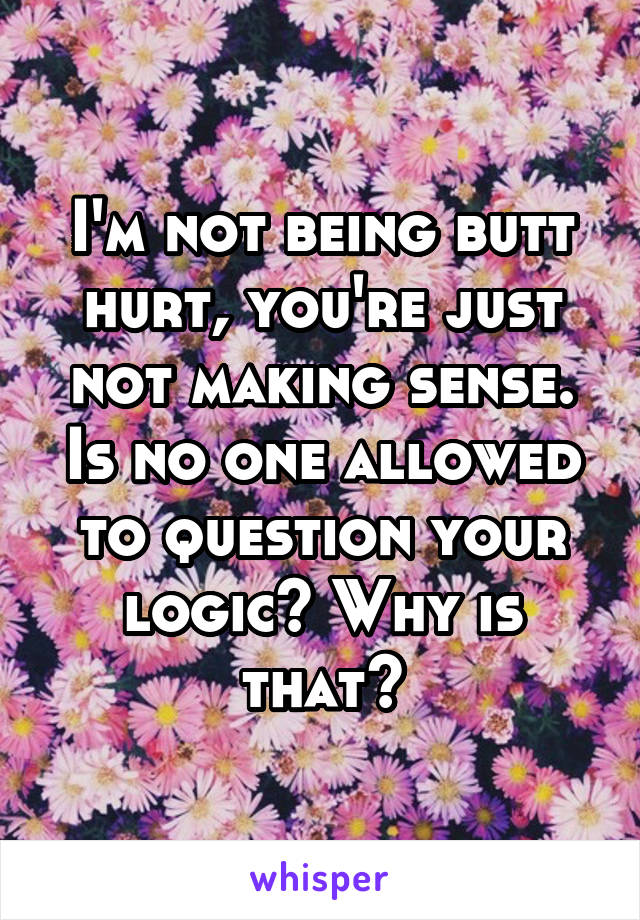 I'm not being butt hurt, you're just not making sense. Is no one allowed to question your logic? Why is that?