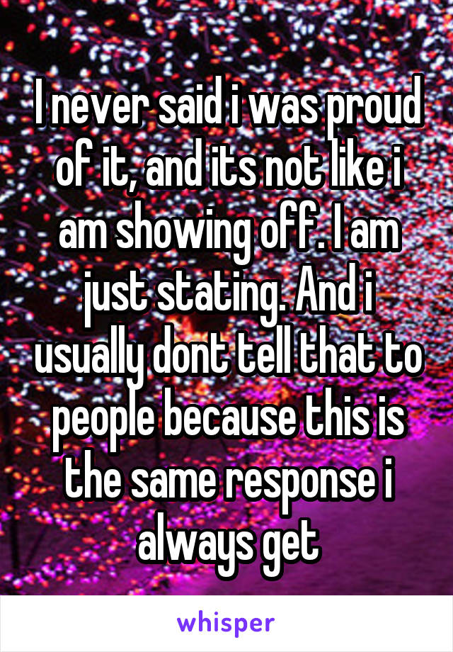 I never said i was proud of it, and its not like i am showing off. I am just stating. And i usually dont tell that to people because this is the same response i always get