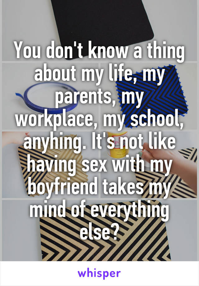 You don't know a thing about my life, my parents, my workplace, my school, anyhing. It's not like having sex with my boyfriend takes my mind of everything else?