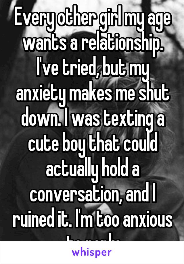 Every other girl my age wants a relationship. I've tried, but my anxiety makes me shut down. I was texting a cute boy that could actually hold a conversation, and I ruined it. I'm too anxious to reply